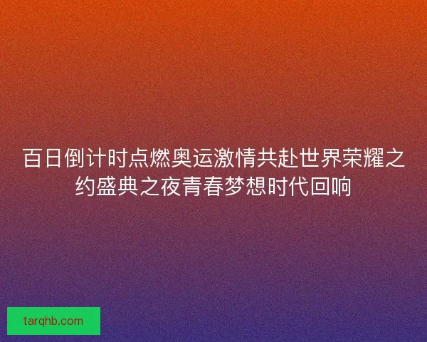 百日倒计时点燃奥运激情共赴世界荣耀之约盛典之夜青春梦想时代回响