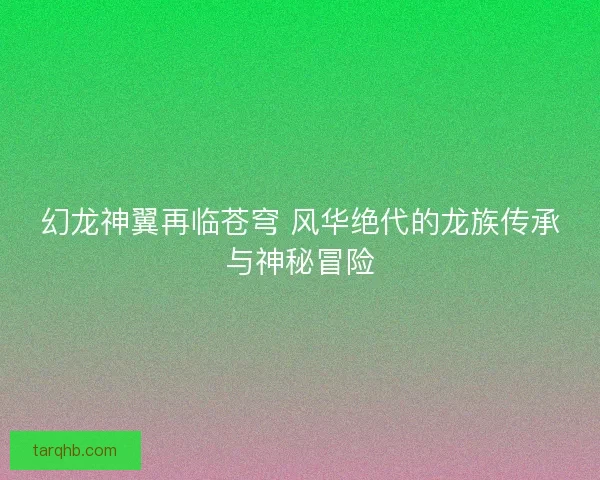 幻龙神翼再临苍穹 风华绝代的龙族传承与神秘冒险