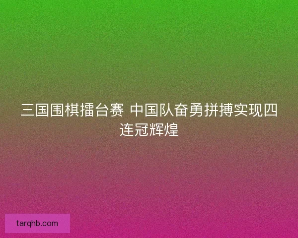 三国围棋擂台赛 中国队奋勇拼搏实现四连冠辉煌