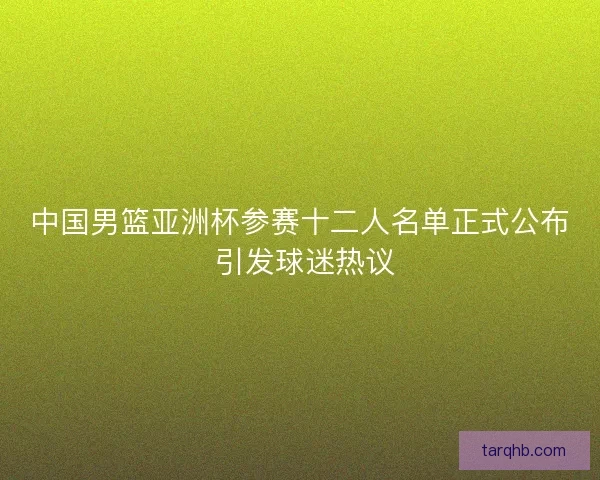 中国男篮亚洲杯参赛十二人名单正式公布 引发球迷热议