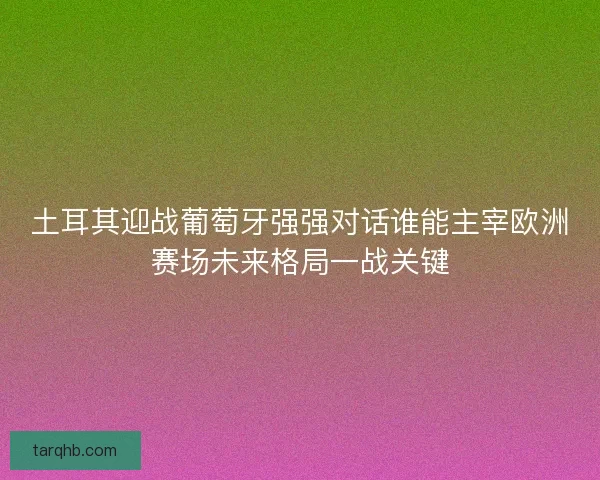 土耳其迎战葡萄牙强强对话谁能主宰欧洲赛场未来格局一战关键
