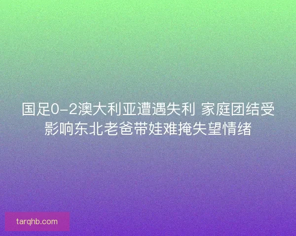 国足0-2澳大利亚遭遇失利 家庭团结受影响东北老爸带娃难掩失望情绪