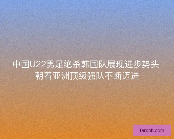 中国U22男足绝杀韩国队展现进步势头 朝着亚洲顶级强队不断迈进 中国U22男足绝杀韩国队展现进步势头 朝着亚洲顶级强队不断迈进