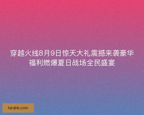 穿越火线8月9日惊天大礼震撼来袭豪华福利燃爆夏日战场全民盛宴