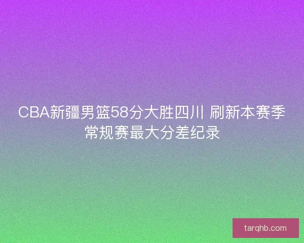 CBA新疆男篮58分大胜四川 刷新本赛季常规赛最大分差纪录 CBA新疆男篮58分大胜四川 刷新本赛季常规赛最大分差纪录