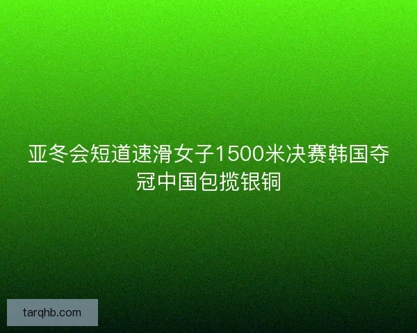 亚冬会短道速滑女子1500米决赛韩国夺冠中国包揽银铜 亚冬会短道速滑女子1500米决赛韩国夺冠中国包揽银铜