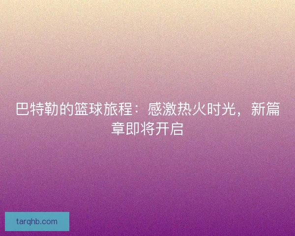 巴特勒的篮球旅程：感激热火时光，新篇章即将开启