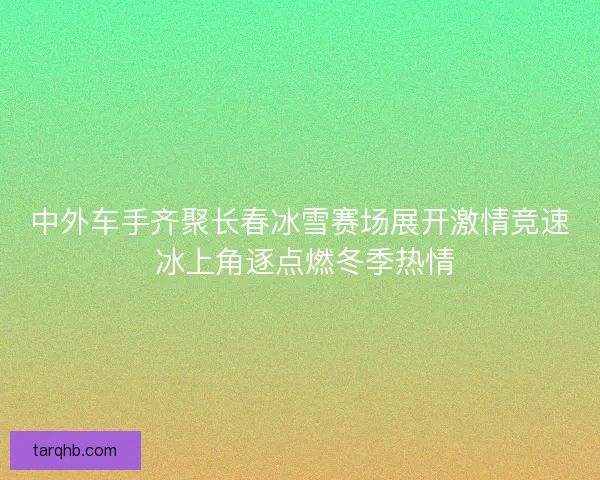 中外车手齐聚长春冰雪赛场展开激情竞速 冰上角逐点燃冬季热情