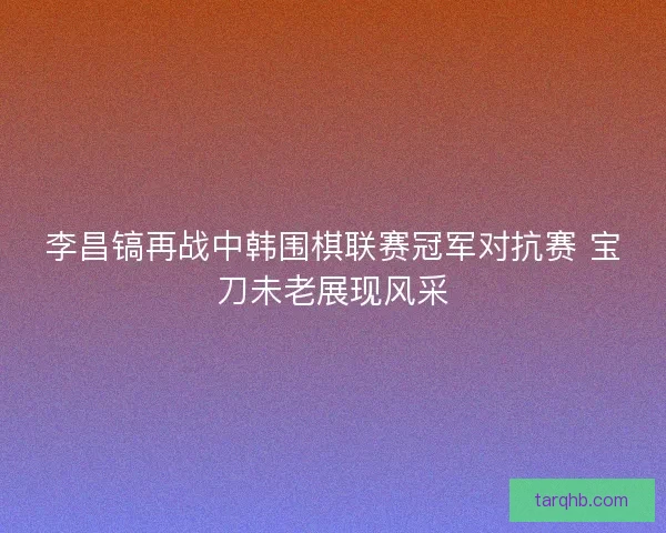 李昌镐再战中韩围棋联赛冠军对抗赛 宝刀未老展现风采