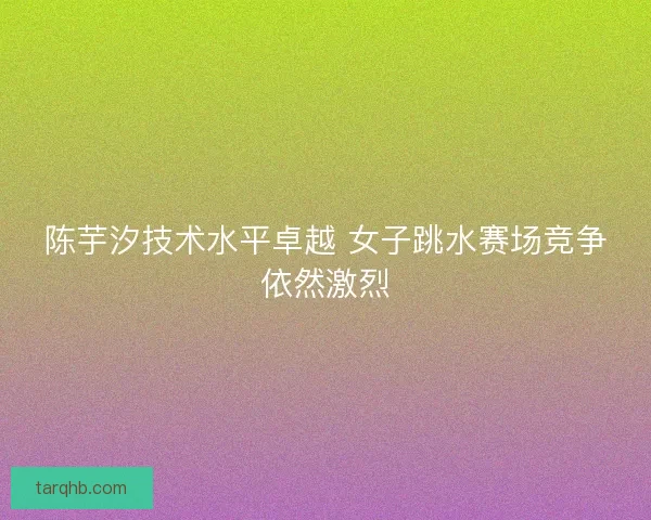 陈芋汐技术水平卓越 女子跳水赛场竞争依然激烈