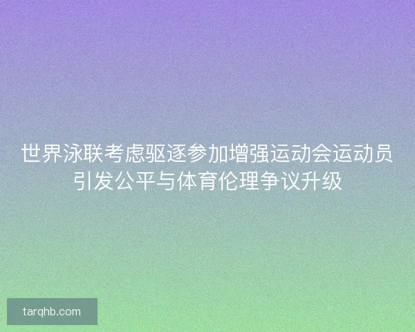 世界泳联考虑驱逐参加增强运动会运动员引发公平与体育伦理争议升级