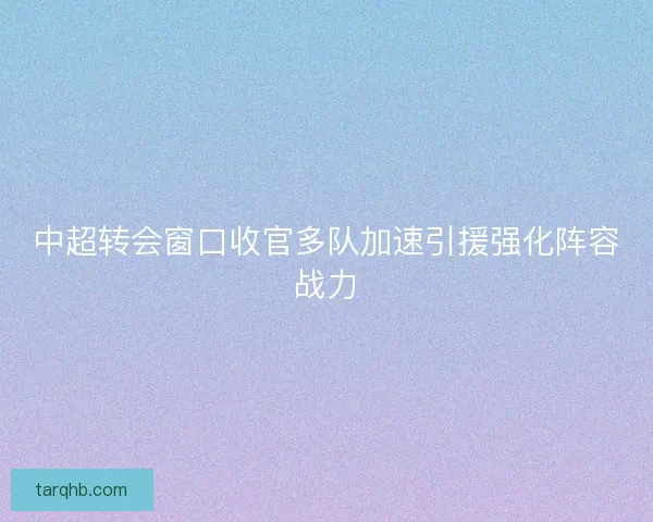 中超转会窗口收官多队加速引援强化阵容战力