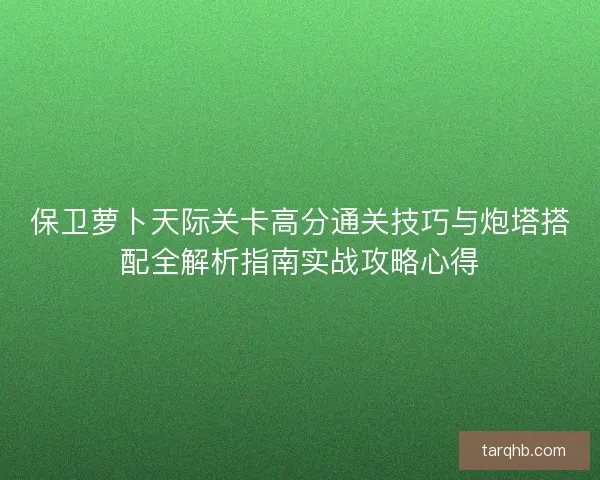 保卫萝卜天际关卡高分通关技巧与炮塔搭配全解析指南实战攻略心得