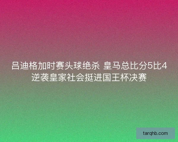吕迪格加时赛头球绝杀 皇马总比分5比4逆袭皇家社会挺进国王杯决赛