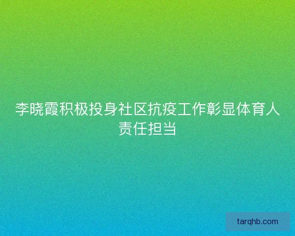 李晓霞积极投身社区抗疫工作彰显体育人责任担当