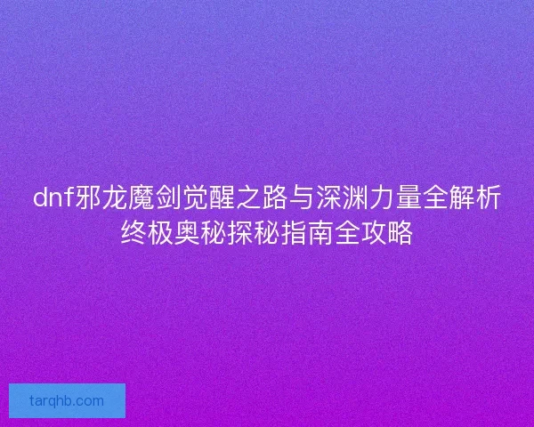 dnf邪龙魔剑觉醒之路与深渊力量全解析终极奥秘探秘指南全攻略