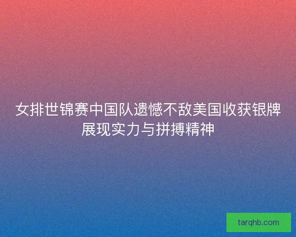 女排世锦赛中国队遗憾不敌美国收获银牌展现实力与拼搏精神