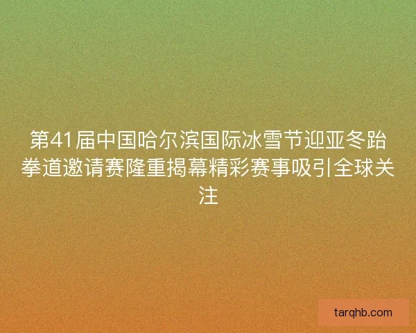 第41届中国哈尔滨国际冰雪节迎亚冬跆拳道邀请赛隆重揭幕精彩赛事吸引全球关注