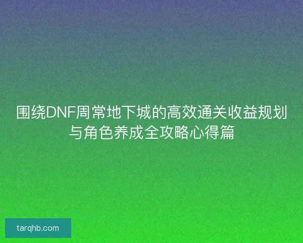 围绕DNF周常地下城的高效通关收益规划与角色养成全攻略心得篇