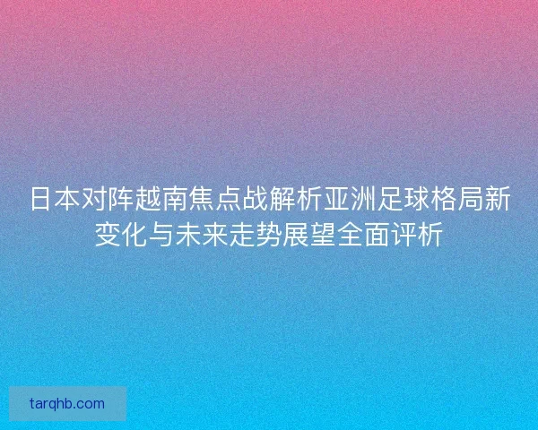 日本对阵越南焦点战解析亚洲足球格局新变化与未来走势展望全面评析