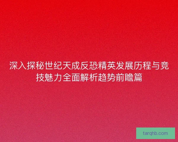 深入探秘世纪天成反恐精英发展历程与竞技魅力全面解析趋势前瞻篇