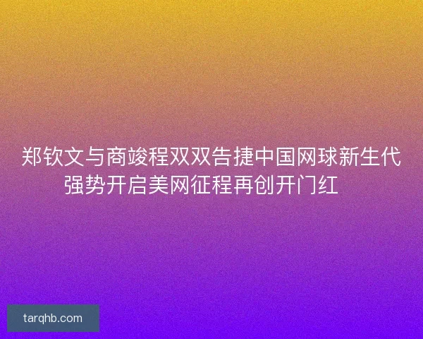 郑钦文与商竣程双双告捷中国网球新生代强势开启美网征程再创开门红🎾