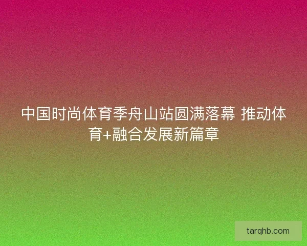 中国时尚体育季舟山站圆满落幕 推动体育+融合发展新篇章 中国时尚体育季舟山站圆满落幕 推动体育+融合发展新篇章