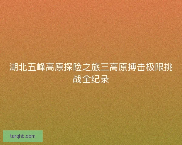 湖北五峰高原探险之旅三高原搏击极限挑战全纪录 湖北五峰高原探险之旅三高原搏击极限挑战全纪录