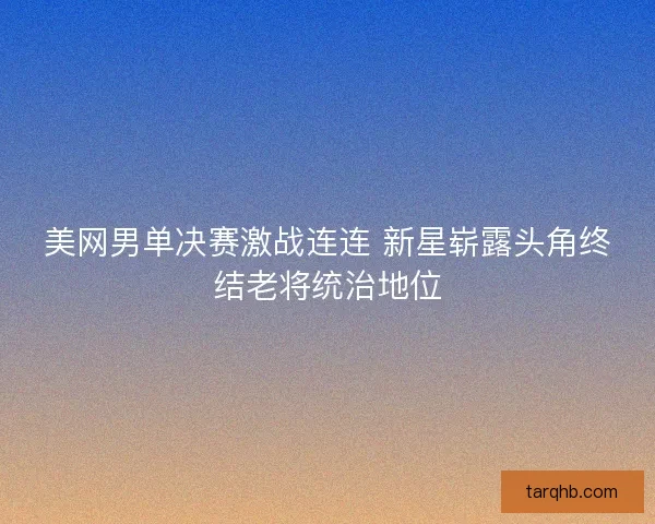 美网男单决赛激战连连 新星崭露头角终结老将统治地位 美网男单决赛激战连连 新星崭露头角终结老将统治地位