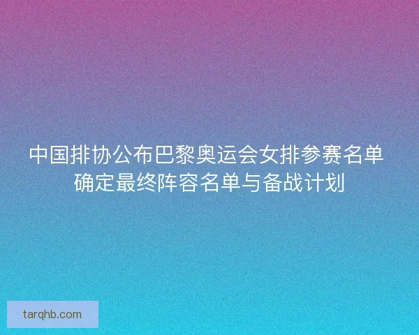 中国排协公布巴黎奥运会女排参赛名单 确定最终阵容名单与备战计划
