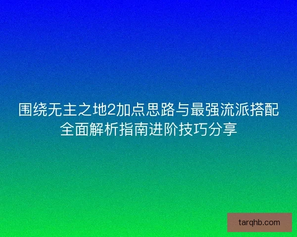 围绕无主之地2加点思路与最强流派搭配全面解析指南进阶技巧分享