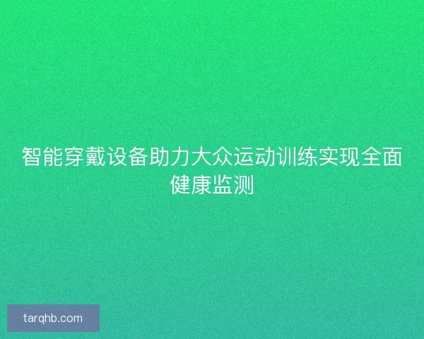 智能穿戴设备助力大众运动训练实现全面健康监测