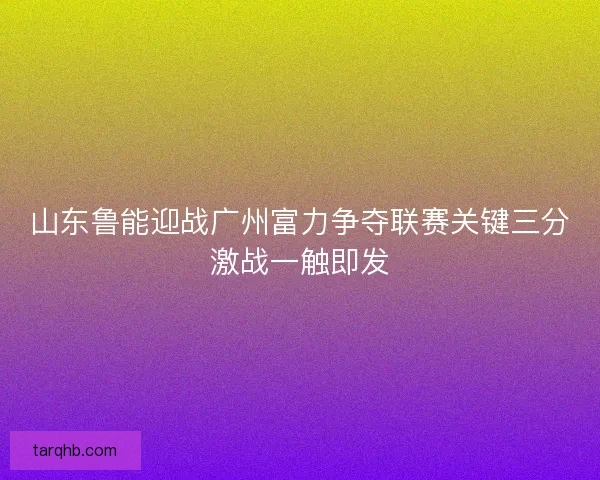 山东鲁能迎战广州富力争夺联赛关键三分激战一触即发