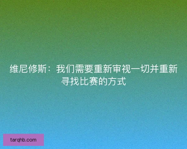 维尼修斯：我们需要重新审视一切并重新寻找比赛的方式