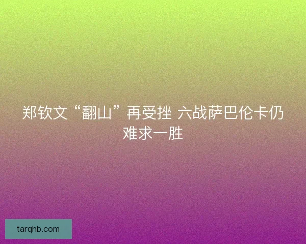 郑钦文 “翻山” 再受挫 六战萨巴伦卡仍难求一胜