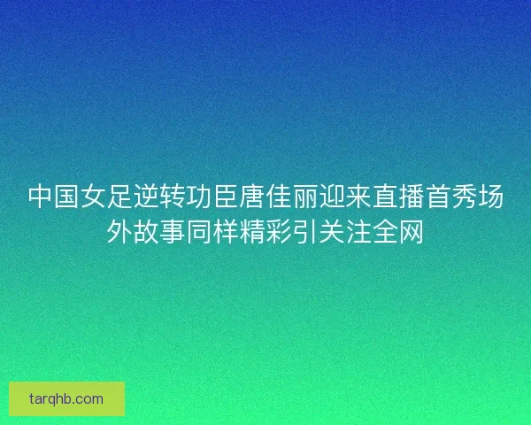 中国女足逆转功臣唐佳丽迎来直播首秀场外故事同样精彩引关注全网