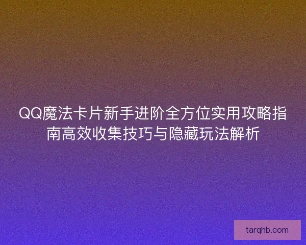 QQ魔法卡片新手进阶全方位实用攻略指南高效收集技巧与隐藏玩法解析 QQ魔法卡片新手进阶全方位实用攻略指南高效收集技巧与隐藏玩法解析
