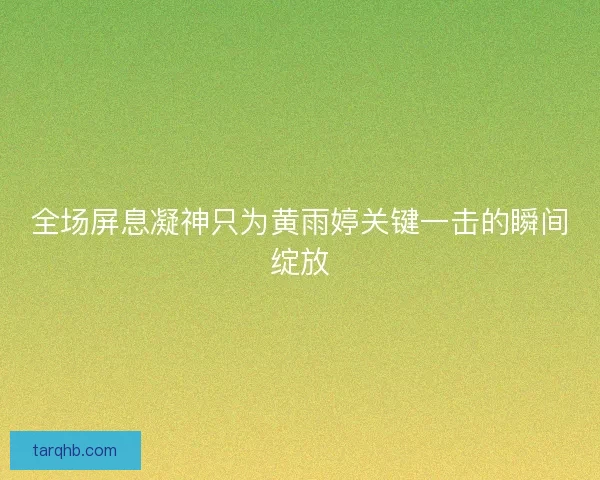 全场屏息凝神只为黄雨婷关键一击的瞬间绽放