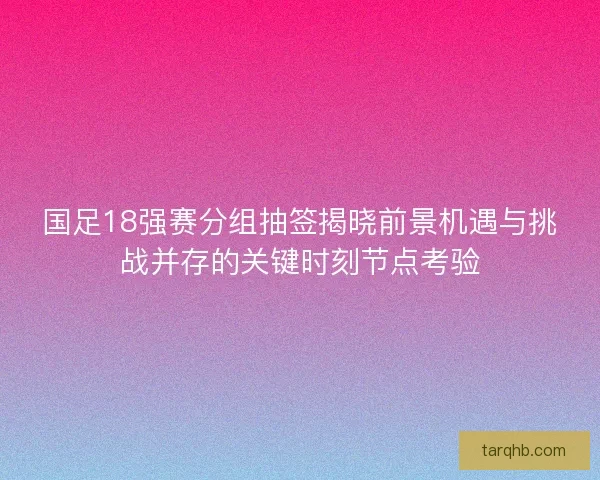 国足18强赛分组抽签揭晓前景机遇与挑战并存的关键时刻节点考验