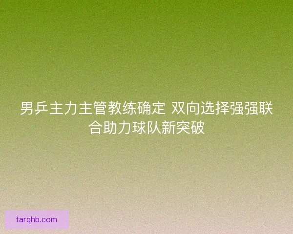 男乒主力主管教练确定 双向选择强强联合助力球队新突破 男乒主力主管教练确定 双向选择强强联合助力球队新突破