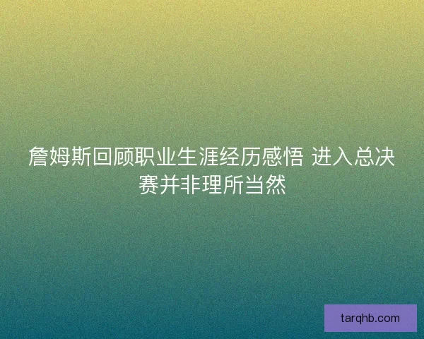 詹姆斯回顾职业生涯经历感悟 进入总决赛并非理所当然 詹姆斯回顾职业生涯经历感悟 进入总决赛并非理所当然