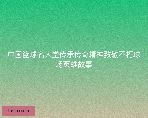 中国篮球名人堂传承传奇精神致敬不朽球场英雄故事