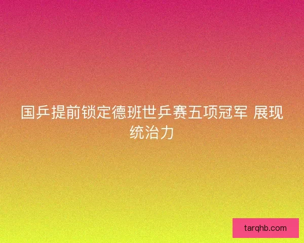 国乒提前锁定德班世乒赛五项冠军 展现统治力