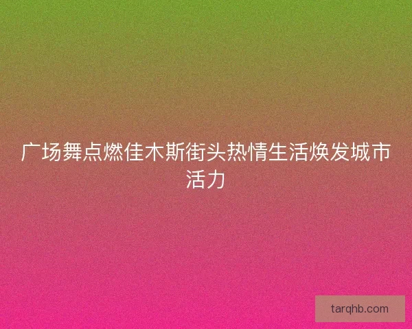 广场舞点燃佳木斯街头热情生活焕发城市活力